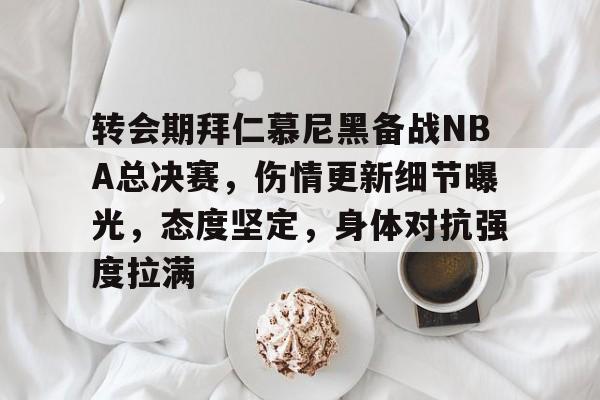 爱游戏-关于转会期拜仁慕尼黑备战NBA总决赛，伤情更新细节曝光，态度坚定，身体对抗强度拉满的信息